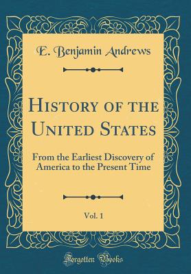 History of the United States, Vol. 1: From the Earliest Discovery of America to the Present Time (Classic Reprint) - Andrews, E Benjamin
