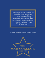 History of the War in France and Belgium, 1815; containing minute details of the battles of Quatre-Bras, Ligny, Wavre, and Waterloo. - War College Series