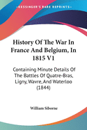 History Of The War In France And Belgium, In 1815 V1: Containing Minute Details Of The Battles Of Quatre-Bras, Ligny, Wavre, And Waterloo (1844)