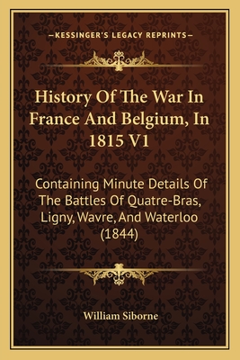 History of the War in France and Belgium, in 1815 V1: Containing Minute Details of the Battles of Quatre-Bras, Ligny, Wavre, and Waterloo (1844) - Siborne, William