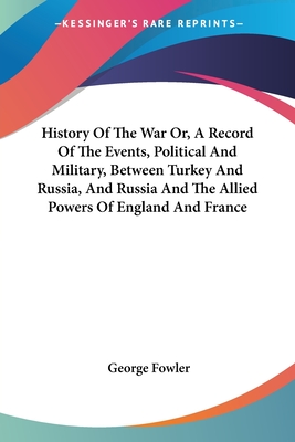 History Of The War Or, A Record Of The Events, Political And Military, Between Turkey And Russia, And Russia And The Allied Powers Of England And France - Fowler, George