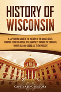 History of Wisconsin: A Captivating Guide to the History of the Badger State, Starting from the Arrival of Jean Nicolet through the Fox Wars, War of 1812, and Gilded Age to the Present