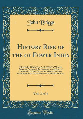 History Rise of the of Power India, Vol. 2 of 4: Till in India Till the Year A. D. 1612; To Which Is Added, an Account of the Conquest, by the Kings of Hydrabad, of Those Parts of the Madras Provinces Denominated the Ceded Districts and Northern Circars - Briggs, John, Mr.