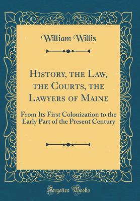 History, the Law, the Courts, the Lawyers of Maine: From Its First Colonization to the Early Part of the Present Century (Classic Reprint) - Willis, William