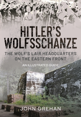 Hitler's Wolfsschanze: The Wolf's Lair Headquarters on the Eastern Front - An Illustrated Guide - Grehan, John