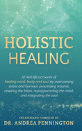 Holistic Healing: 12 real life accounts of healing mind, body and soul by overcoming stress and burnout, processing trauma, rewiring the brain, reprogramming the mind, and integrating the soul