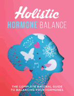 Holistic Hormone Balance: The Complete Natural Guide To Balancing Your Hormones