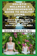 Holistic Wellness: A COMPREHENSIVE GUIDE TO HEALTHY LIVING: Achieve Optimal Health Through Nutrition, Exercise, Sleep, Mindfulness, and More