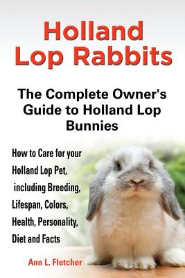 Holland Lop Rabbits The Complete Owner's Guide to Holland Lop Bunnies How to Care for your Holland Lop Pet, including Breeding, Lifespan, Colors, Health, Personality, Diet and Facts - Fletcher, Ann L