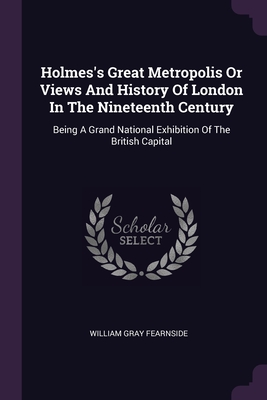 Holmes's Great Metropolis Or Views And History Of London In The Nineteenth Century: Being A Grand National Exhibition Of The British Capital - Fearnside, William Gray