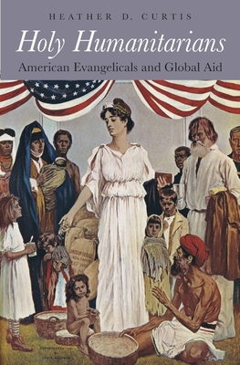 Holy Humanitarians: American Evangelicals and Global Aid - Curtis, Heather D