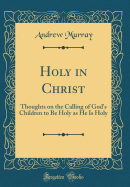 Holy in Christ: Thoughts on the Calling of God's Children to Be Holy as He Is Holy (Classic Reprint)