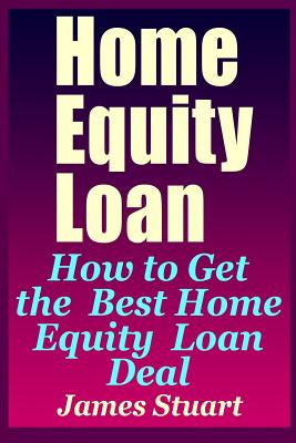 Home Equity Loan: How to Get the Best Home Equity Loan Deal - Stuart, James
