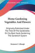 Home Gardening Vegetables And Flowers: Originally Published Under The Title Of The Gardenette; Or City Back Yards Gardening, The Sandwich System