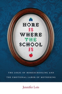 Home Is Where the School Is: The Logic of Homeschooling and the Emotional Labor of Mothering - Lois, Jennifer