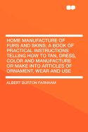 Home Manufacture of Furs and Skins; A Book of Practical Instructions Telling How to Tan, Dress, Color and Manufacture or Make Into Articles of Ornamen