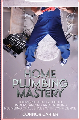 Home Plumbing Mastery: Your Essential Guide to Understanding and Tackling Plumbing Challenges with Confidence - Carter, Connor