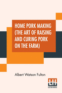 Home Pork Making (The Art Of Raising And Curing Pork On The Farm): A Complete Guide For The Farmer, The Country Butcher And The Suburban Dweller, In All That Pertains To Hog Slaughtering, Curing, Preserving And Storing Pork Product- From Scalding Vat...