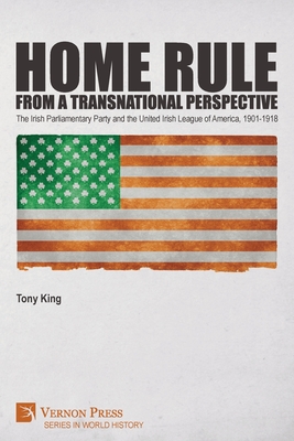 Home Rule from a Transnational Perspective: The Irish Parliamentary Party and the United Irish League of America, 1901-1918 - King, Tony, and Doorley, Michael (Foreword by)