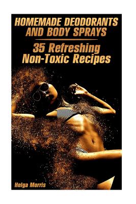 Homemade Deodorants and Body Sprays: 35 Refreshing Non-Toxic Recipes: (Homemade Cosmetics, Organic Cosmetics) - Morris, Helga