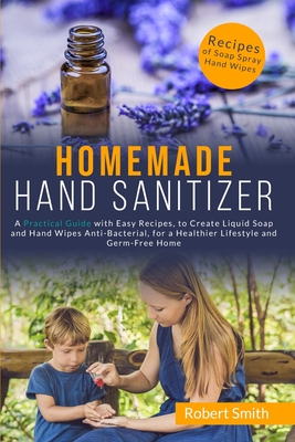 Homemade Hand Sanitizer: A Practical Guide with Easy Recipes, to Create Liquid Soap and Hand Wipes Anti-Bacterial, for a Healthier Lifestyle and Germ-Free Home. - Smith, Robert