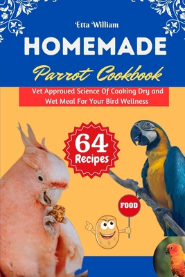 Homemade Parrot Cookbook: Vet Approved Science Of Cooking Dry and Wet Meal For Your Bird Wellness - William, Etta