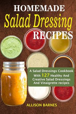 Homemade Salad Dressing Recipes: A Salad Dressings Cookbook With 127 Healthy And Creative Salad Dressings And Vinaigrette Recipes - Barnes, Allison