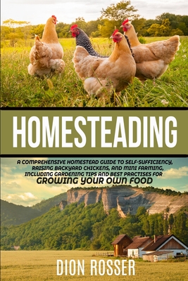 Homesteading: A Comprehensive Homestead Guide to Self-Sufficiency, Raising Backyard Chickens, and Mini Farming, Including Gardening Tips and Best Practices for Growing Your Own Food - Rosser, Dion