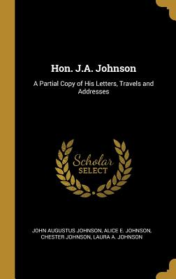 Hon. J.A. Johnson: A Partial Copy of His Letters, Travels and Addresses - Johnson, John Augustus, and Johnson, Alice E, and Johnson, Chester