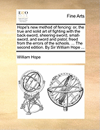 Hope's New Method of Fencing: Or, the True and Solid Art of Fighting with the Back-Sword, Sheering-Sword, Small-Sword, and Sword and Pistol; Freed from the Errors of the Schools. ... the Second Edition. by Sir William Hope