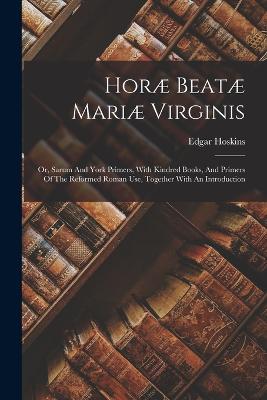 Hor Beat Mari Virginis: Or, Sarum And York Primers, With Kindred Books, And Primers Of The Reformed Roman Use, Together With An Introduction - Hoskins, Edgar
