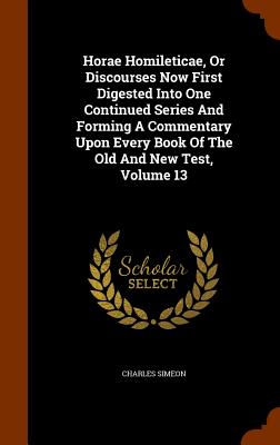 Horae Homileticae, Or Discourses Now First Digested Into One Continued Series And Forming A Commentary Upon Every Book Of The Old And New Test, Volume 13 - Simeon, Charles