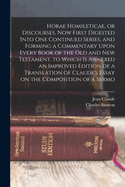 Horae Homileticae, or Discourses, now First Digested Into one Continued Series, and Forming a Commentary Upon Every Book of the Old and New Testament, to Which is Annexed an Improved Edition of a Translation of Claude's Essay on the Composition of a Sermo