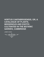 Hortus Cantabrigiensis, Or, a Catalogue of Plants, Indigenous and Exotic, Cultivated in the Botanic Garden, Cambridge