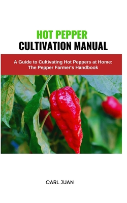 Hot Pepper Cultivation Manual: A Guide to Cultivating Hot Peppers at Home: The Pepper Farmer's Handbook - Juan, Carl