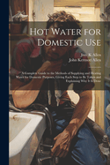 Hot Water for Domestic Use: A Complete Guide to the Methods of Supplying and Heating Water for Domestic Purposes, Giving Each Step to Be Taken and Explaining Why It Is Done (Classic Reprint)