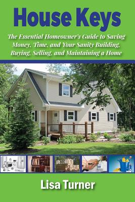 House Keys: The Essential Homeowner's Guide to Saving Money, Time, and Your Sanity Building, Buying, Selling, and Maintaining a Home - Turner, Lisa