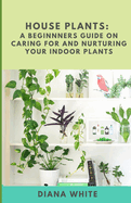 House Plants: A BEGINNER's GUIDE to NURTURE and CARE for YOUR INDOOR PLANTS