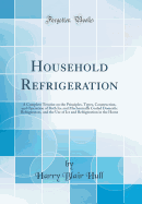 Household Refrigeration: A Complete Treatise on the Principles, Types, Construction, and Operation of Both Ice and Mechanically Cooled Domestic Refrigerators, and the Use of Ice and Refrigeration in the Home (Classic Reprint)