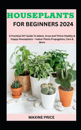 Houseplants For Beginners 2024: A Practical DIY Guide To Select, Grow and Thrive Healthy & Happy Houseplants - Indoor Plants Propagation, Care & More
