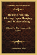 Housing Painting, Glazing, Paper Hanging, and Whitewashing; A Book for the Householder