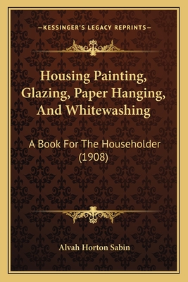 Housing Painting, Glazing, Paper Hanging, and Whitewashing; A Book for the Householder - Sabin, Alvah Horton