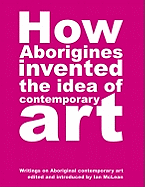 How Aborigines Invented The Idea Of Contemporary Art: Writings on Aborginal Art 19080-2006