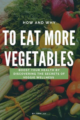 How and Why To Eat More Vegetables: Boost Your Health by Discovering the Secrets of Veggie Wellness - Jay, Jamie