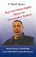 How Can I Raise Eagles When I Am Just Another Turkey?: Stories, Essays, & Ramblings of an ADHD PhD Teacher/Missionary