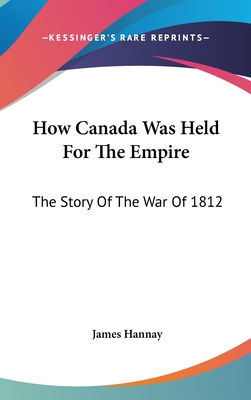 How Canada Was Held For The Empire: The Story Of The War Of 1812 - Hannay, James