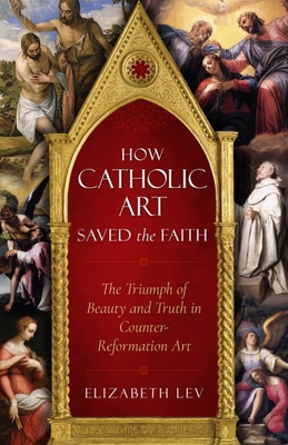 How Catholic Art Saved the Faith: The Triumph of Beauty and Truth in Counter-Reformation Art - Lev, Elizabeth