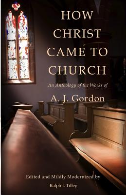 How Christ Came to Church: An Anthology of the Works of A. J. Gordon - Tilley, Ralph I, and Gordon, A J