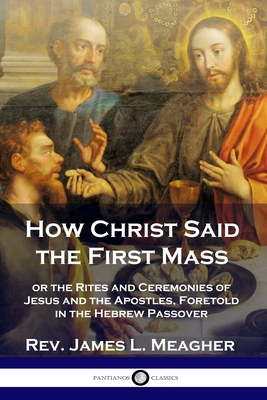 How Christ Said the First Mass: or the Rites and Ceremonies of Jesus and the Apostles, Foretold in the Hebrew Passover - Meagher, James L, Rev.