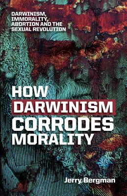 How Darwinism corrodes morality: Darwinism, immorality, abortion and the sexual revolution - Bergman, Jerry, Dr.